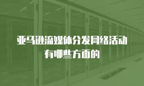 亚马逊流媒体分发网络活动有哪些方面的