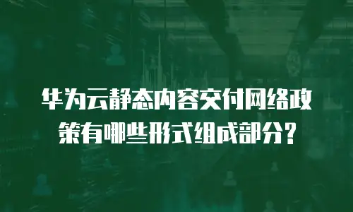 华为云静态内容交付网络政策有哪些形式组成部分?