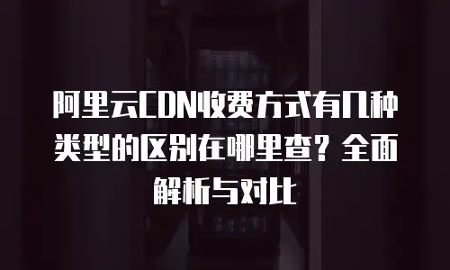 阿里云CDN收费方式有几种类型的区别在哪里查？全面解析与对比