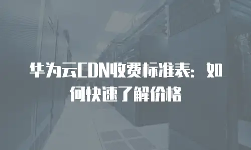 华为云CDN收费标准表：如何快速了解价格