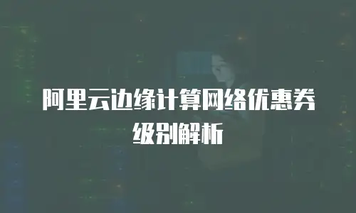 阿里云边缘计算网络优惠券级别解析