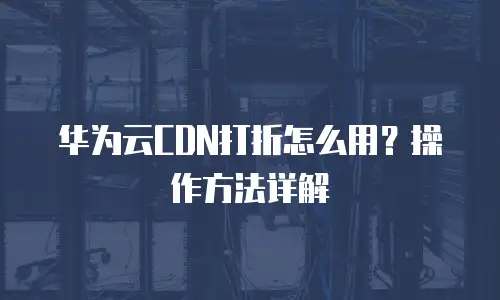 华为云CDN打折怎么用？操作方法详解