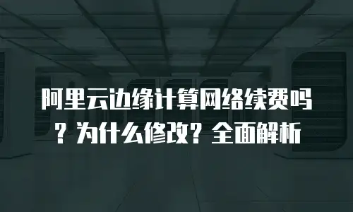 阿里云边缘计算网络续费吗？为什么修改？全面解析