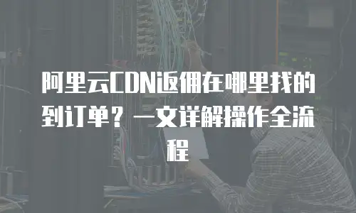 阿里云CDN返佣在哪里找的到订单？一文详解操作全流程