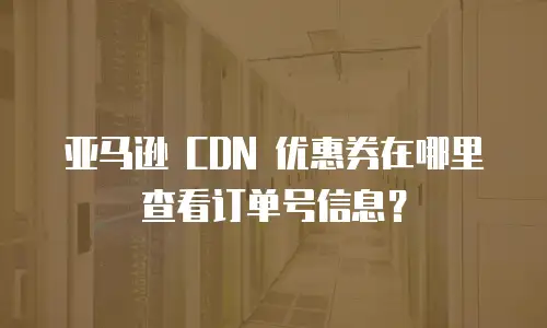 亚马逊 CDN 优惠券在哪里查看订单号信息？