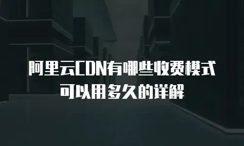 阿里云CDN有哪些收费模式可以用多久的详解