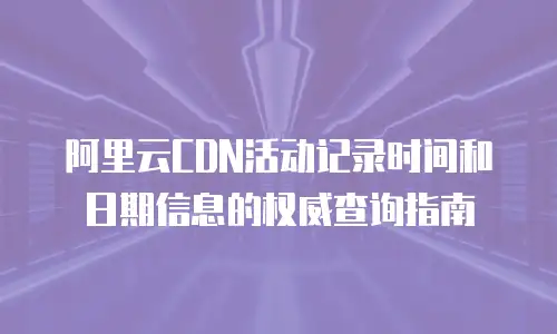 阿里云CDN活动记录时间和日期信息的权威查询指南