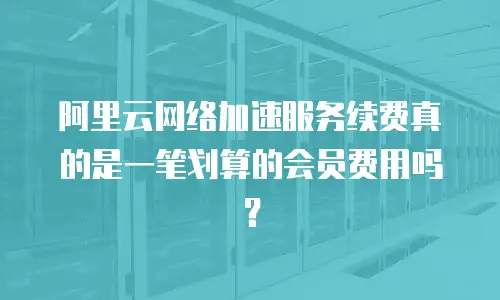 阿里云网络加速服务续费真的是一笔划算的会员费用吗？