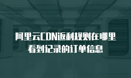 阿里云CDN返利规则在哪里看到记录的订单信息
