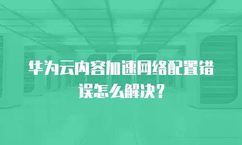 华为云内容加速网络配置错误怎么解决？