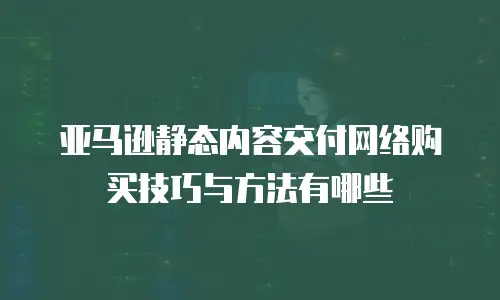 亚马逊静态内容交付网络购买技巧与方法有哪些