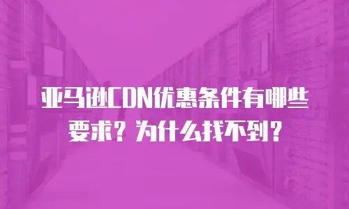 亚马逊CDN优惠条件有哪些要求？为什么找不到？