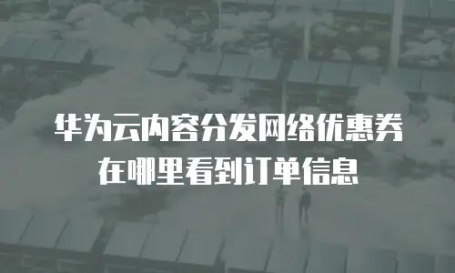 华为云内容分发网络优惠券在哪里看到订单信息