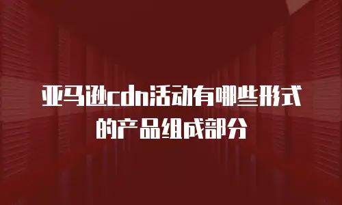 亚马逊cdn活动有哪些形式的产品组成部分