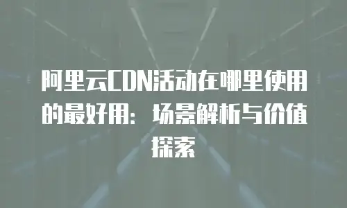 阿里云CDN活动在哪里使用的最好用：场景解析与价值探索