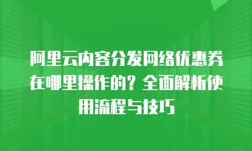 阿里云内容分发网络优惠券在哪里操作的？全面解析使用流程与技巧