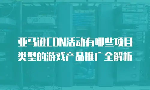 亚马逊CDN活动有哪些项目类型的游戏产品推广全解析