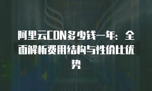 阿里云CDN多少钱一年：全面解析费用结构与性价比优势
