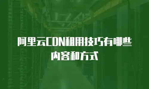 阿里云CDN租用技巧有哪些内容和方式