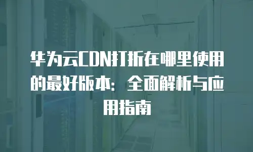 华为云CDN打折在哪里使用的最好版本：全面解析与应用指南