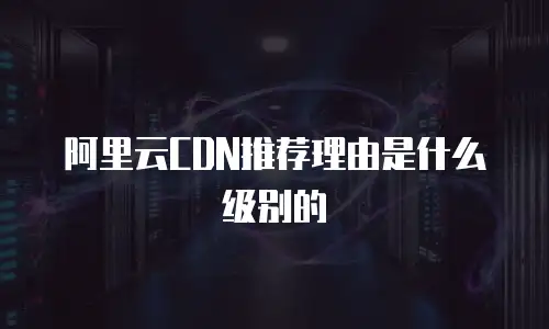 阿里云CDN推荐理由是什么级别的