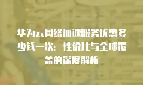 华为云网络加速服务优惠多少钱一次：性价比与全球覆盖的深度解析