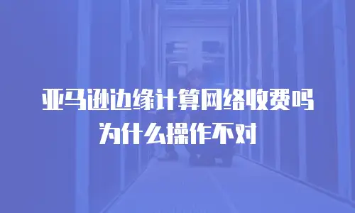 亚马逊边缘计算网络收费吗为什么操作不对