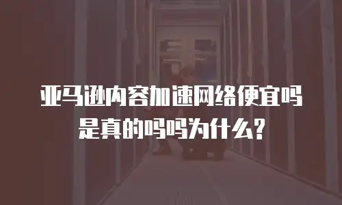  亚马逊内容加速网络便宜吗是真的吗吗为什么?