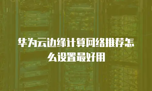 华为云边缘计算网络推荐怎么设置最好用