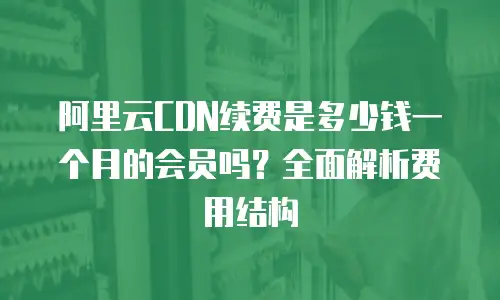 阿里云CDN续费是多少钱一个月的会员吗？全面解析费用结构