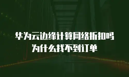 华为云边缘计算网络折扣吗为什么找不到订单