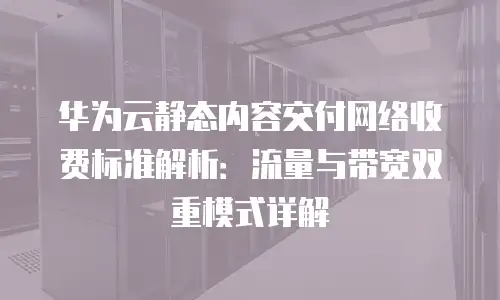 华为云静态内容交付网络收费标准解析：流量与带宽双重模式详解