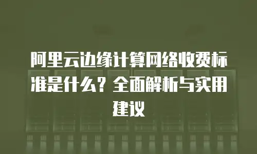 阿里云边缘计算网络收费标准是什么？全面解析与实用建议