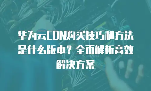 华为云CDN购买技巧和方法是什么版本？全面解析高效解决方案