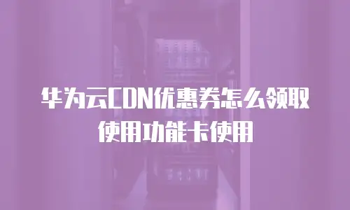 华为云CDN优惠券怎么领取使用功能卡使用