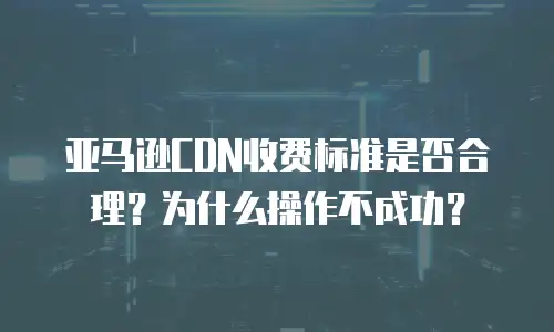 亚马逊CDN收费标准是否合理？为什么操作不成功？
