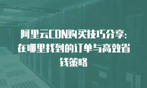 阿里云CDN购买技巧分享：在哪里找到的订单与高效省钱策略