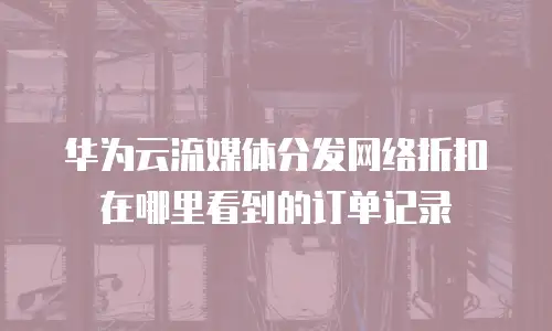 华为云流媒体分发网络折扣在哪里看到的订单记录