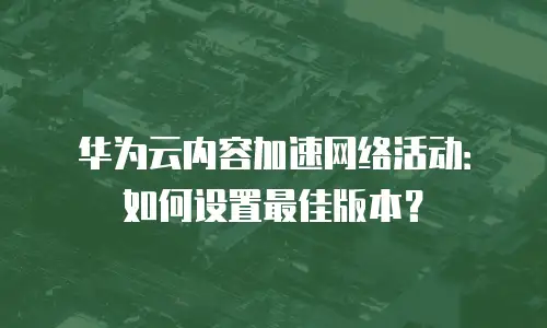 华为云内容加速网络活动：如何设置最佳版本？