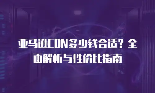 亚马逊CDN多少钱合适？全面解析与性价比指南