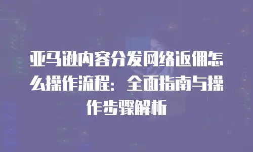 亚马逊内容分发网络返佣怎么操作流程：全面指南与操作步骤解析
