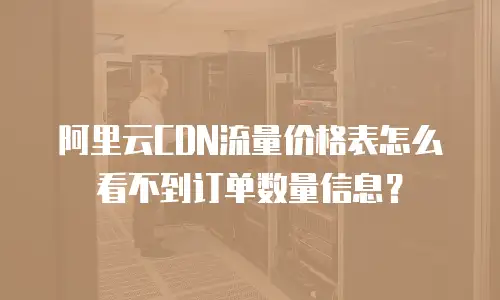 阿里云CDN流量价格表怎么看不到订单数量信息？