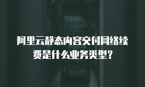 阿里云静态内容交付网络续费是什么业务类型？