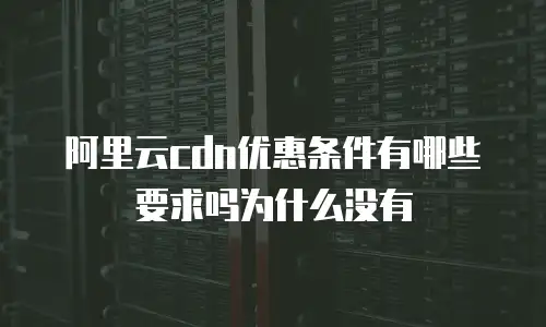 阿里云cdn优惠条件有哪些要求吗为什么没有