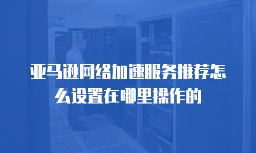 亚马逊网络加速服务推荐怎么设置在哪里操作的