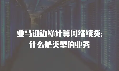 亚马逊边缘计算网络续费：什么是类型的业务