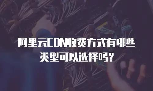 阿里云CDN收费方式有哪些类型可以选择吗？