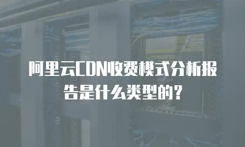 阿里云CDN收费模式分析报告是什么类型的？