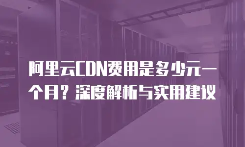 阿里云CDN费用是多少元一个月？深度解析与实用建议