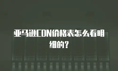 亚马逊CDN价格表怎么看明细的？